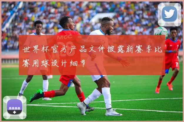 世界杯官方产品文件披露新赛季比赛用球设计细节