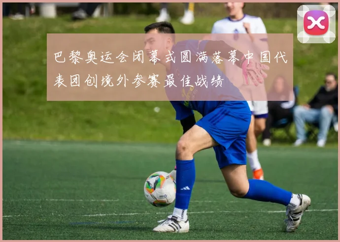 巴黎奥运会闭幕式圆满落幕中国代表团创境外参赛最佳战绩
