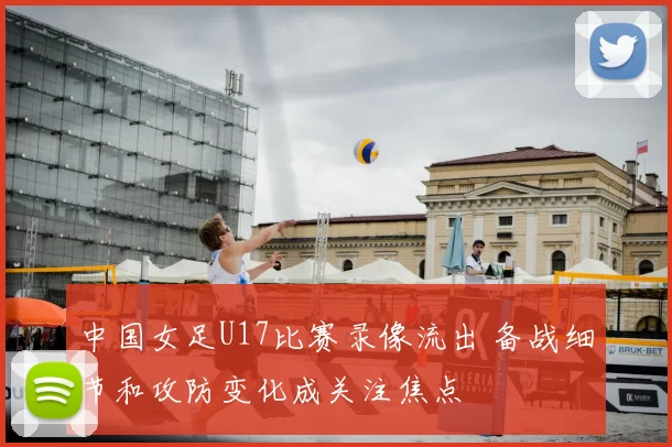 中国女足U17比赛录像流出 备战细节和攻防变化成关注焦点