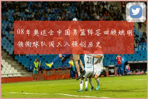 08年奥运会中国男篮阵容回顾姚明领衔球队闯入八强创历史