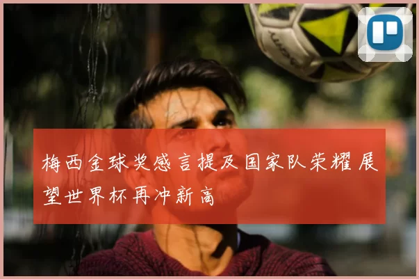 梅西金球奖感言提及国家队荣耀 展望世界杯再冲新高