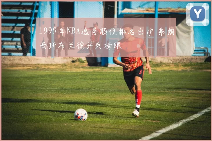 1999年NBA选秀顺位排名出炉 弗朗西斯布兰德并列榜眼