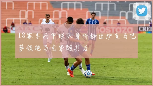 18赛季西甲球队身价榜出炉皇马巴萨领跑马竞紧随其后