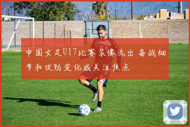 中国女足U17比赛录像流出 备战细节和攻防变化成关注焦点