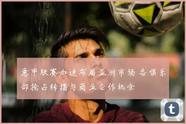 意甲联赛加速布局亚洲市场 各俱乐部抢占转播与商业合作机会