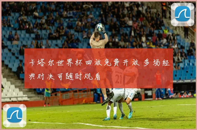 卡塔尔世界杯回放免费开放 多场经典对决可随时观看