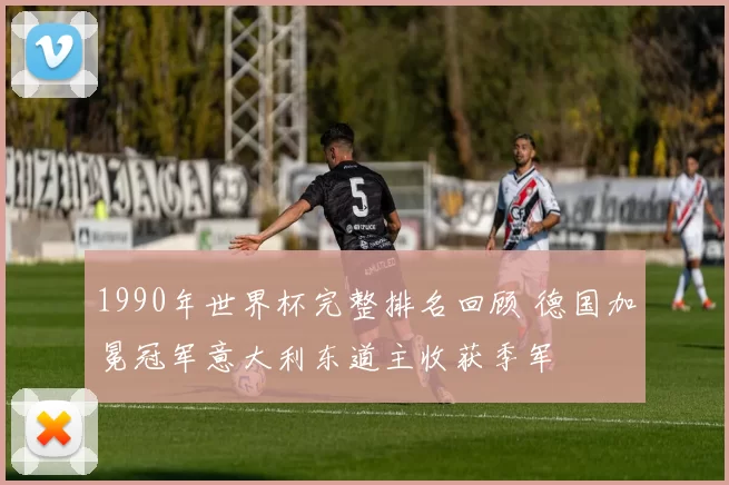 1990年世界杯完整排名回顾 德国加冕冠军意大利东道主收获季军