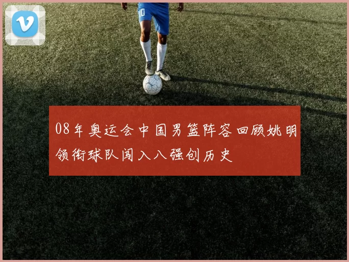 08年奥运会中国男篮阵容回顾姚明领衔球队闯入八强创历史