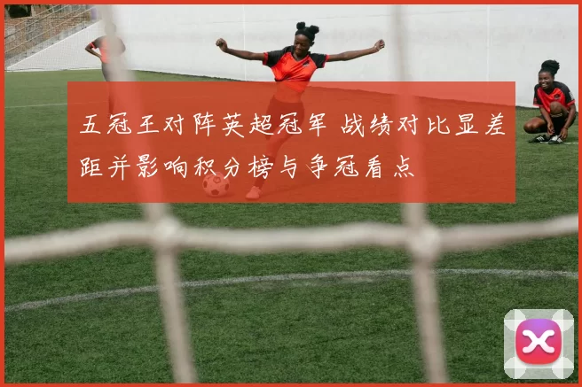 五冠王对阵英超冠军 战绩对比显差距并影响积分榜与争冠看点