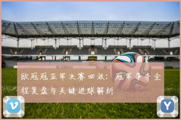 欧冠冠亚军决赛回放：冠军争夺全程复盘与关键进球解析