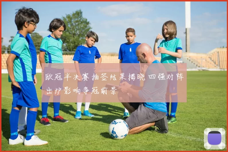 欧冠半决赛抽签结果揭晓 四强对阵出炉影响争冠前景