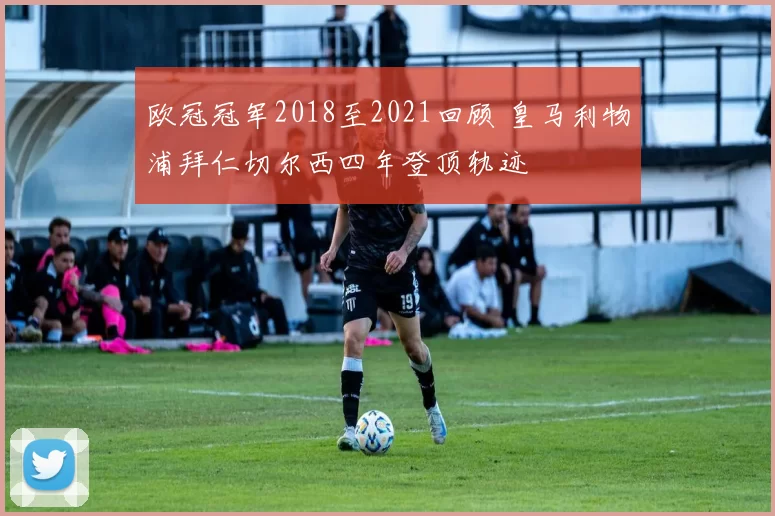 欧冠冠军2018至2021回顾 皇马利物浦拜仁切尔西四年登顶轨迹