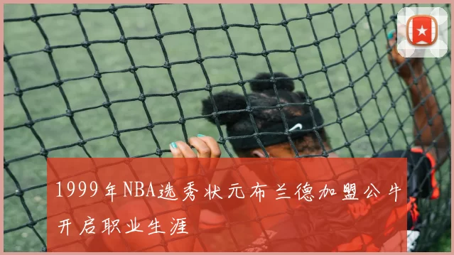 1999年NBA选秀状元布兰德加盟公牛开启职业生涯
