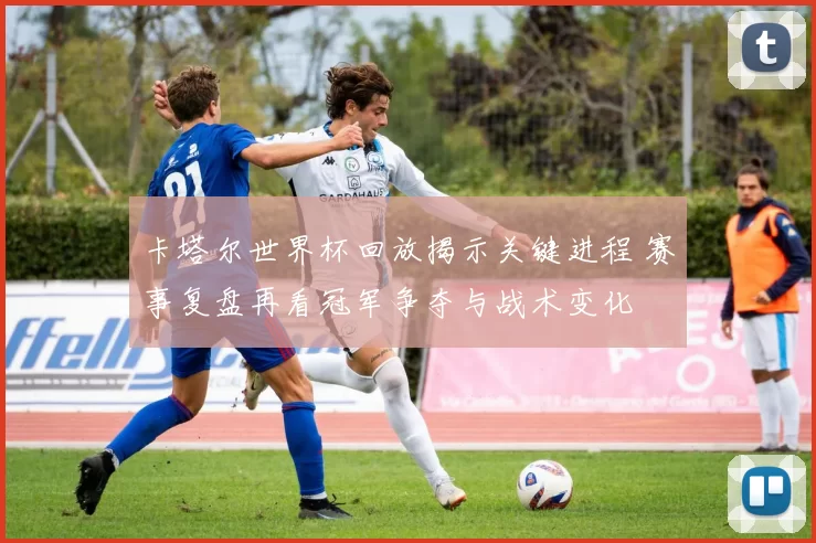 卡塔尔世界杯回放揭示关键进程 赛事复盘再看冠军争夺与战术变化
