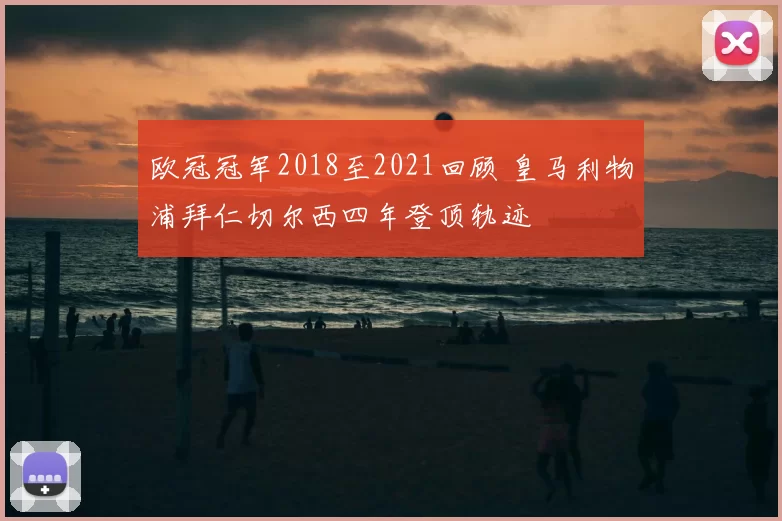 欧冠冠军2018至2021回顾 皇马利物浦拜仁切尔西四年登顶轨迹