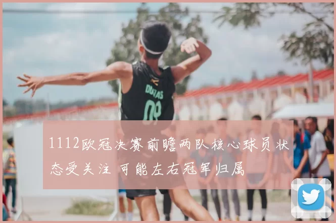 1112欧冠决赛前瞻两队核心球员状态受关注 可能左右冠军归属